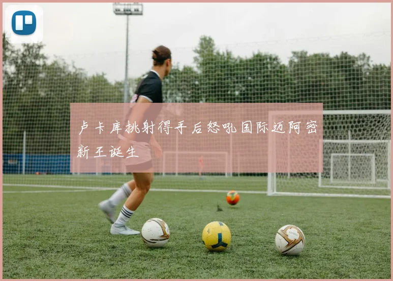 卢卡库挑射得手后怒吼国际迈阿密新王诞生