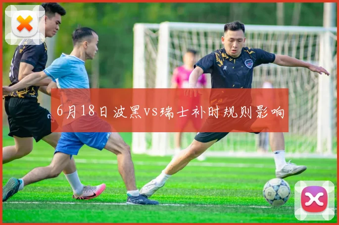6月18日波黑vs瑞士补时规则影响