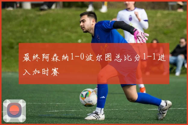 最终阿森纳1-0波尔图总比分1-1进入加时赛