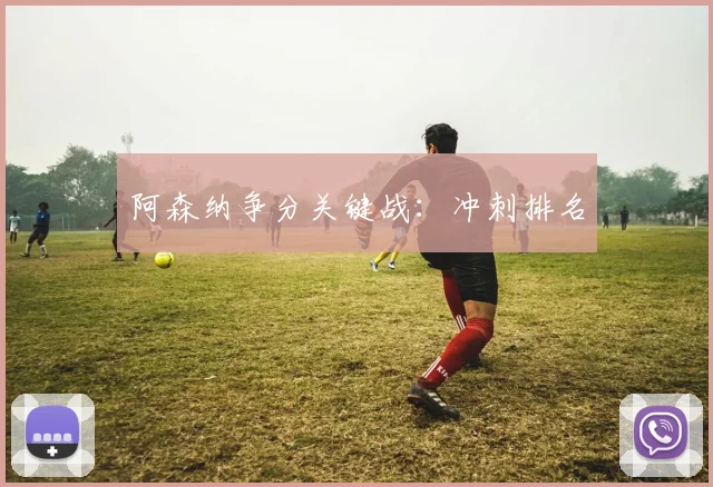 阿森纳争分关键战：冲刺排名