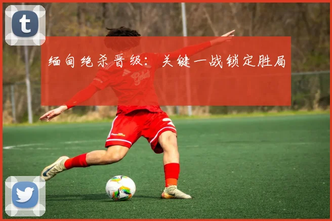 缅甸绝杀晋级：关键一战锁定胜局