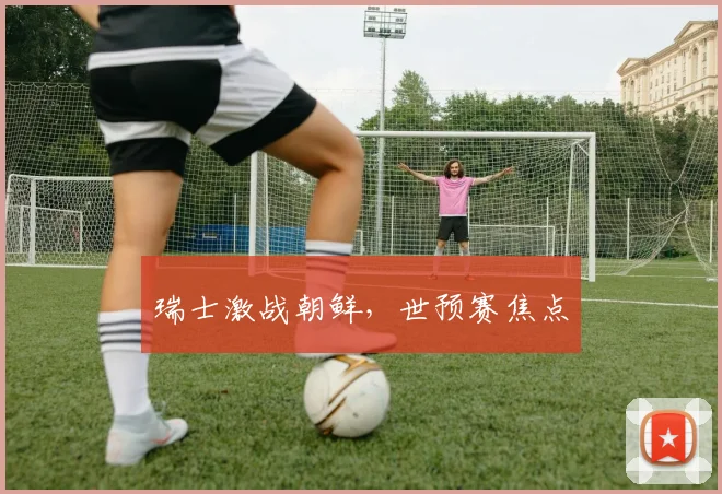 瑞士激战朝鲜，世预赛焦点