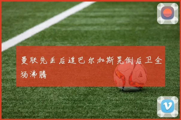 曼联先丢后追巴尔加斯晃倒后卫全场沸腾
