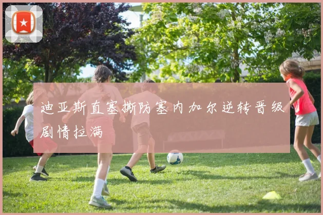 迪亚斯直塞撕防塞内加尔逆转晋级剧情拉满