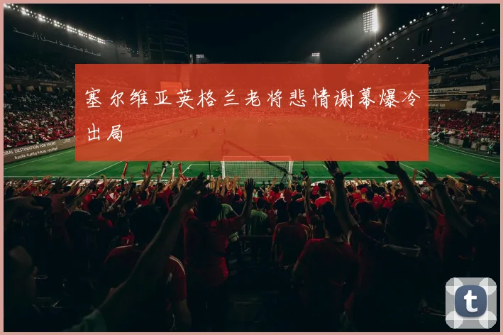 塞尔维亚英格兰老将悲情谢幕爆冷出局