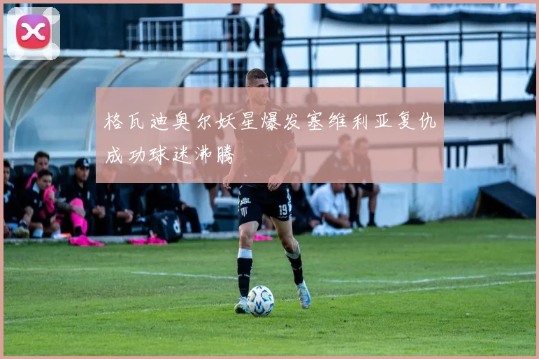 格瓦迪奥尔妖星爆发塞维利亚复仇成功球迷沸腾