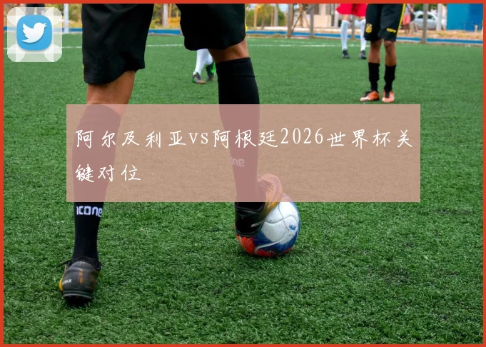阿尔及利亚vs阿根廷2026世界杯关键对位