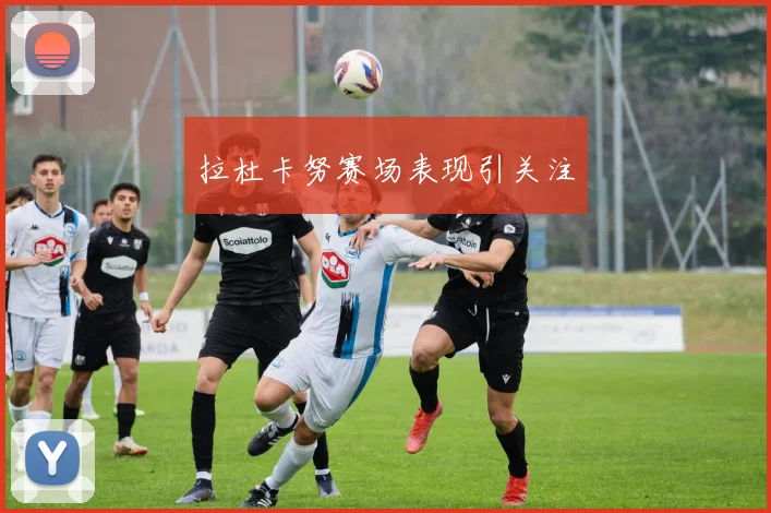 拉杜卡努赛场表现引关注