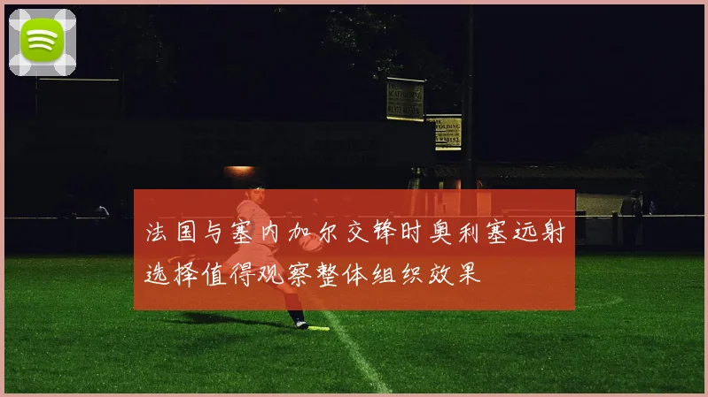 法国与塞内加尔交锋时奥利塞远射选择值得观察整体组织效果