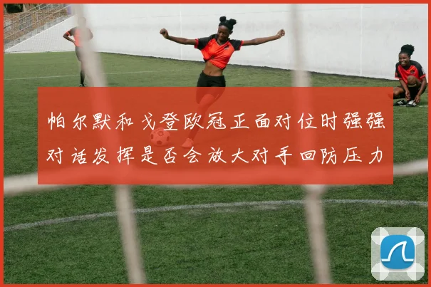 帕尔默和戈登欧冠正面对位时强强对话发挥是否会放大对手回防压力
