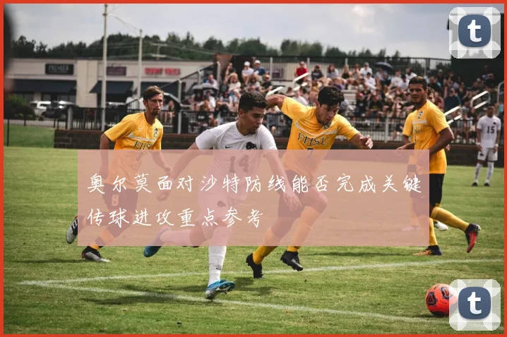 奥尔莫面对沙特防线能否完成关键传球进攻重点参考