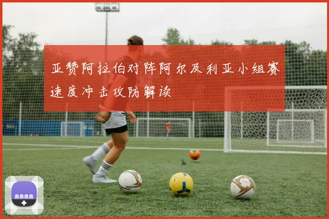 亚赞阿拉伯对阵阿尔及利亚小组赛速度冲击攻防解读
