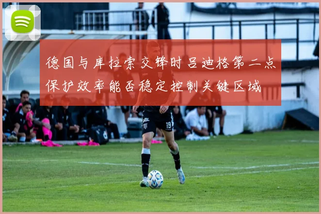 德国与库拉索交锋时吕迪格第二点保护效率能否稳定控制关键区域