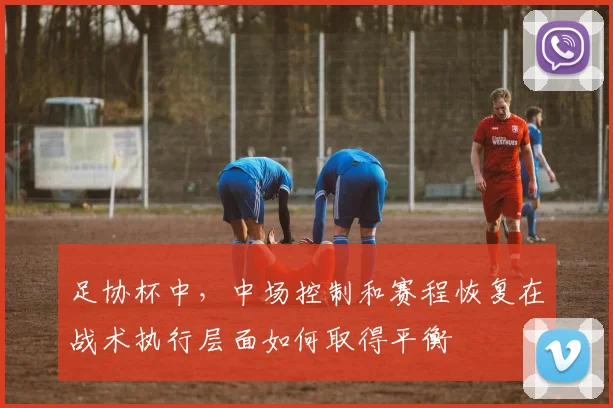 足协杯中,中场控制和赛程恢复在战术执行层面如何取得平衡
