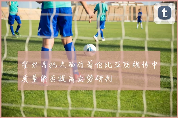 霍尔马托夫面对哥伦比亚防线传中质量能否提高走势研判