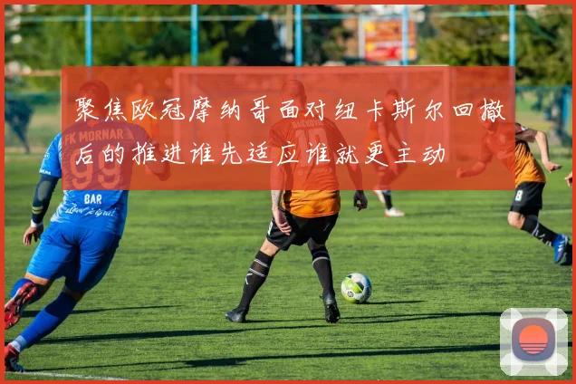聚焦欧冠摩纳哥面对纽卡斯尔回撤后的推进谁先适应谁就更主动