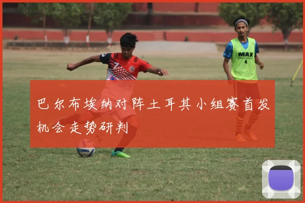 巴尔布埃纳对阵土耳其小组赛首发机会走势研判