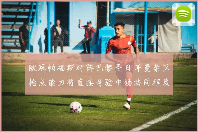 欧冠帕福斯对阵巴黎圣日耳曼禁区抢点能力将直接考验中场协同程度