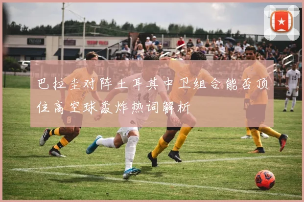 巴拉圭对阵土耳其中卫组合能否顶住高空球轰炸热词解析