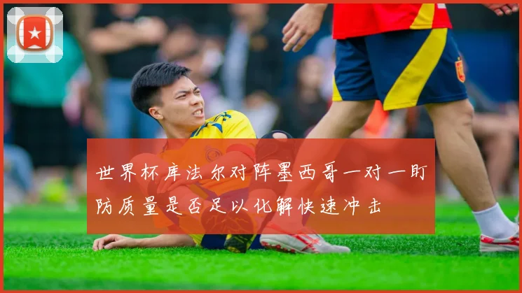 世界杯库法尔对阵墨西哥一对一盯防质量是否足以化解快速冲击