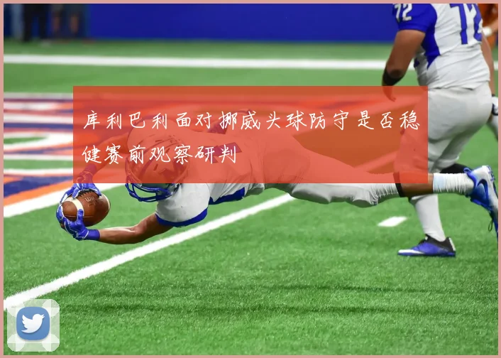 库利巴利面对挪威头球防守是否稳健赛前观察研判