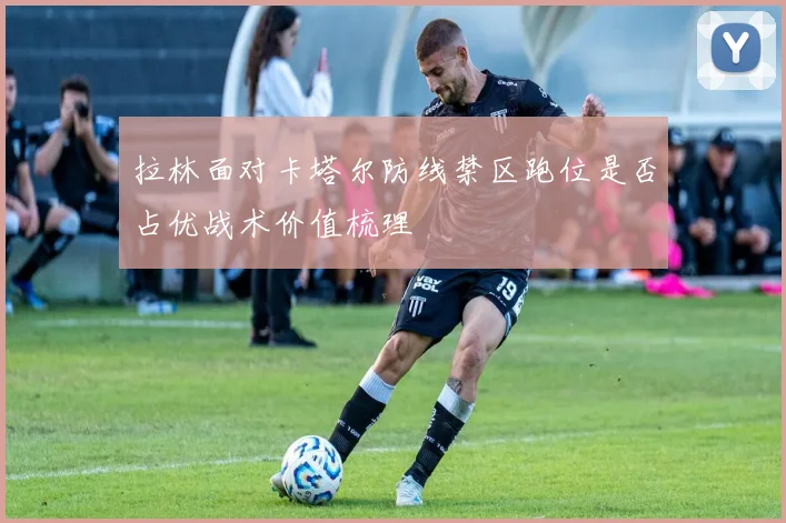 拉林面对卡塔尔防线禁区跑位是否占优战术价值梳理